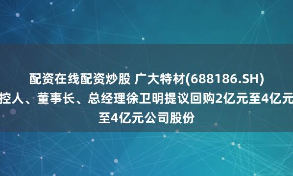 配资在线配资炒股 广大特材(688186.SH)：公司实控人、董事长、总经理徐卫明提议回购2亿元至4亿元公司股份