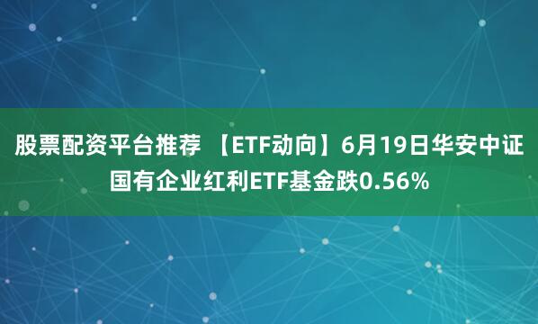 股票配资平台推荐 【ETF动向】6月19日华安中证国有企业红利ETF基金跌0.56%