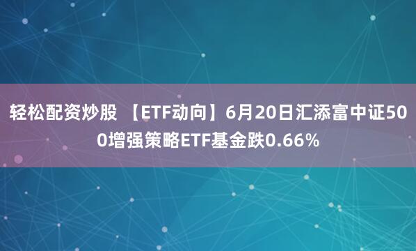 轻松配资炒股 【ETF动向】6月20日汇添富中证500增强策略ETF基金跌0.66%