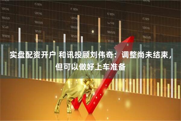 实盘配资开户 和讯投顾刘伟奇：调整尚未结束，但可以做好上车准备