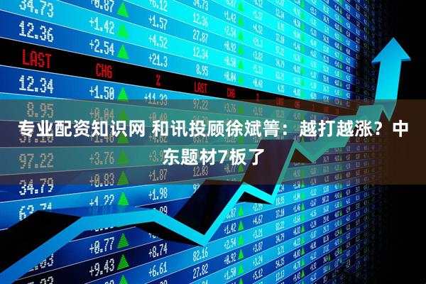 专业配资知识网 和讯投顾徐斌箐：越打越涨？中东题材7板了