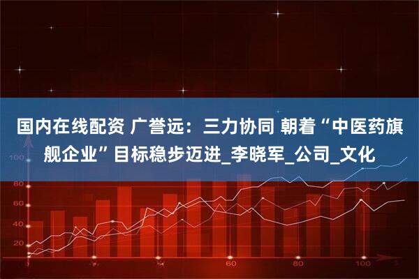 国内在线配资 广誉远：三力协同 朝着“中医药旗舰企业”目标稳步迈进_李晓军_公司_文化