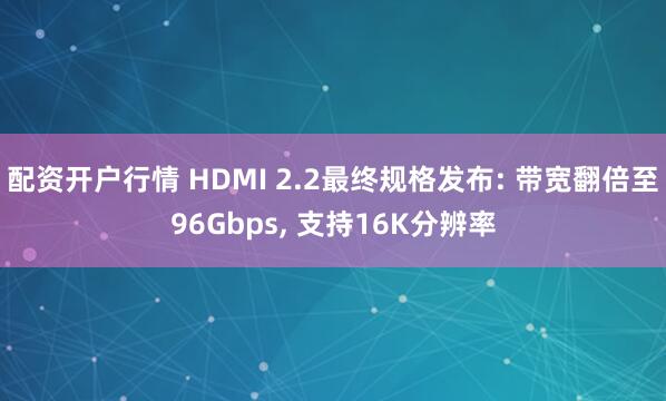 配资开户行情 HDMI 2.2最终规格发布: 带宽翻倍至96Gbps, 支持16K分辨率