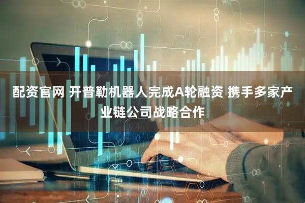 配资官网 开普勒机器人完成A轮融资 携手多家产业链公司战略合作