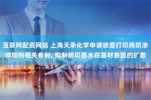 互联网配资网站 上海天承化学申请喷墨打印用防渗添加剂相关专利, 抑制喷印墨水在基材表面的扩散