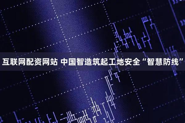 互联网配资网站 中国智造筑起工地安全“智慧防线”