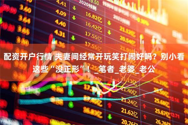 配资开户行情 夫妻间经常开玩笑打闹好吗？别小看这些“没正形”！_笔者_老婆_老公