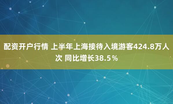 配资开户行情 上半年上海接待入境游客424.8万人次 同比增长38.5％