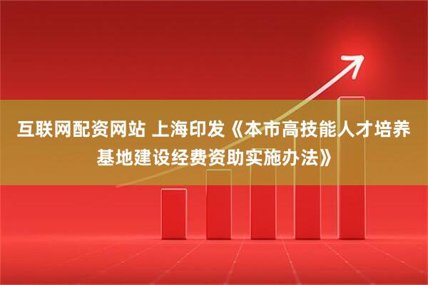 互联网配资网站 上海印发《本市高技能人才培养基地建设经费资助实施办法》