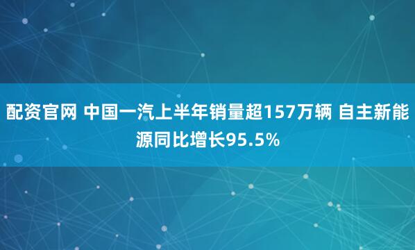 配资官网 中国一汽上半年销量超157万辆 自主新能源同比增长95.5%