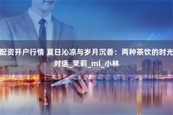 配资开户行情 夏日沁凉与岁月沉香：两种茶饮的时光对话_茉莉_ml_小林