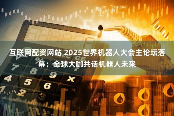 互联网配资网站 2025世界机器人大会主论坛落幕：全球大咖共话机器人未来