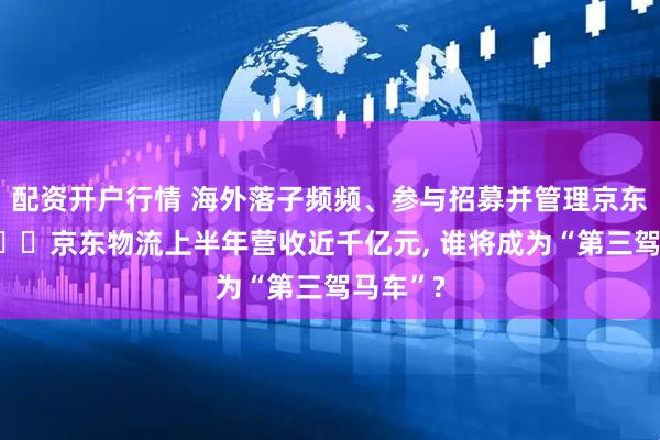 配资开户行情 海外落子频频、参与招募并管理京东外卖员⋯⋯京东物流上半年营收近千亿元, 谁将成为“第三驾马车”?