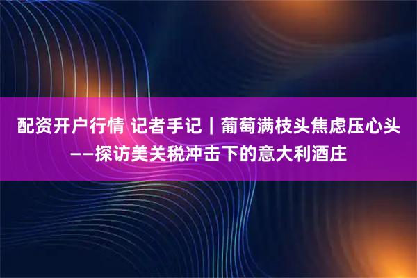 配资开户行情 记者手记｜葡萄满枝头　焦虑压心头——探访美关税冲击下的意大利酒庄