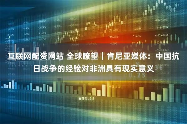 互联网配资网站 全球瞭望｜肯尼亚媒体：中国抗日战争的经验对非洲具有现实意义