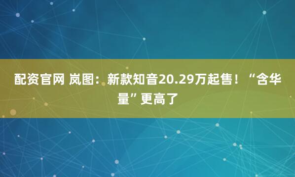 配资官网 岚图：新款知音20.29万起售！“含华量”更高了