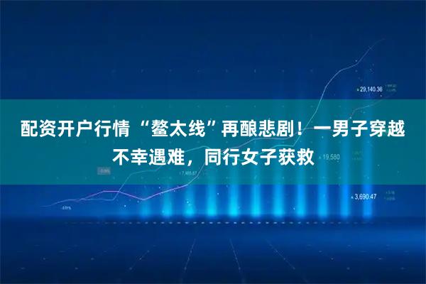 配资开户行情 “鳌太线”再酿悲剧！一男子穿越不幸遇难，同行女子获救