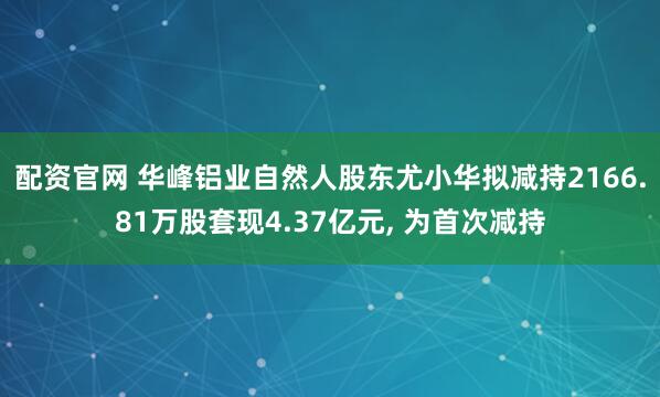 配资官网 华峰铝业自然人股东尤小华拟减持2166.81万股套现4.37亿元, 为首次减持