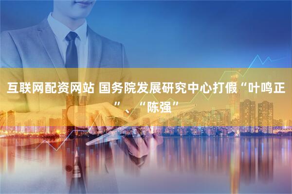 互联网配资网站 国务院发展研究中心打假“叶鸣正”、“陈强”