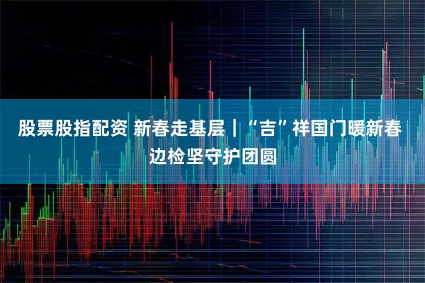 股票股指配资 新春走基层｜“吉”祥国门暖新春 边检坚守护团圆