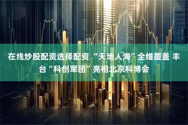 在线炒股配资选择配资 “天地人海”全维覆盖 丰台“科创军团”亮相北京科博会