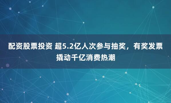 配资股票投资 超5.2亿人次参与抽奖，有奖发票撬动千亿消费热潮