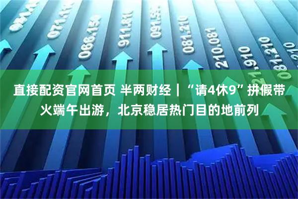直接配资官网首页 半两财经｜“请4休9”拼假带火端午出游，北京稳居热门目的地前列