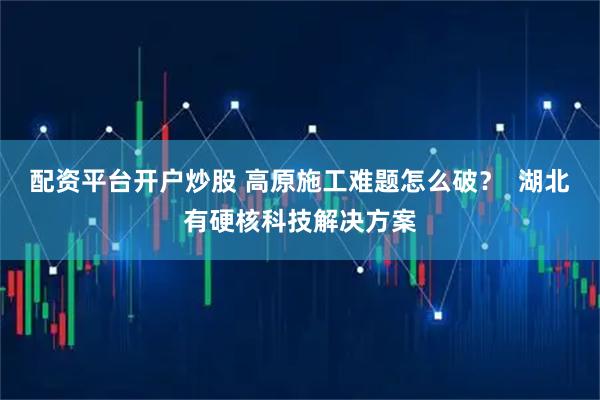 配资平台开户炒股 高原施工难题怎么破？  湖北有硬核科技解决方案