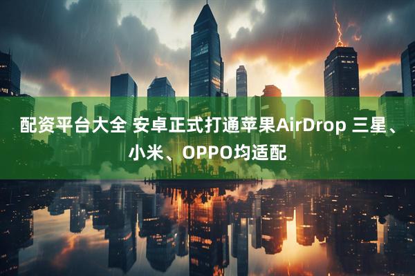 配资平台大全 安卓正式打通苹果AirDrop 三星、小米、OPPO均适配
