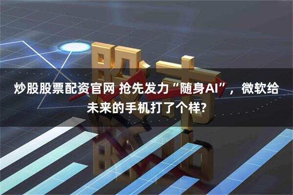 炒股股票配资官网 抢先发力“随身AI”，微软给未来的手机打了个样?