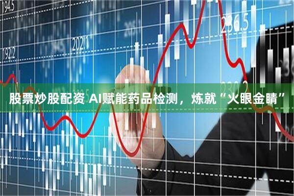 股票炒股配资 AI赋能药品检测，炼就“火眼金睛”