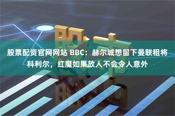 股票配资官网网站 BBC：赫尔城想留下曼联租将科利尔，红魔如果放人不会令人意外
